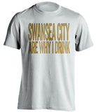 Swansea City Are Why I Drink Swansea City FC white TShirt